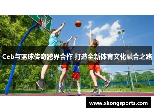 Ceb与篮球传奇跨界合作 打造全新体育文化融合之路